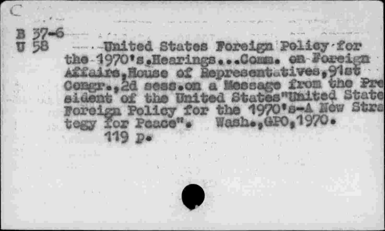 ﻿в и
57-6
United States foreign Policy for
the ‘
Ai^l’tiire • UMUESC WJ. W3jbWL-V»<M»WMW*»'»«f
0engr«t2d веяв.on a Message fron
eiœnt of the United States’’United utate
Foreign :	w
tegy for Peace”«
119 p*
1970’s .Hearings. ..Coaea. еа foreign dre.Hous© û£ Bepr©sent^tiveôt9l0t r..2d sees.on a Мевваяе fro® the Pre
-r*	__—— -____________ J
>ign Policy for the 197O*e~ASèw Strc »авЫ,ак>И97О.